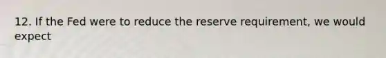 12. If the Fed were to reduce the reserve requirement, we would expect