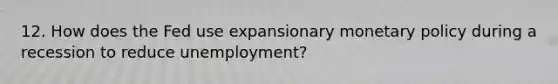 12. How does the Fed use expansionary monetary policy during a recession to reduce unemployment?