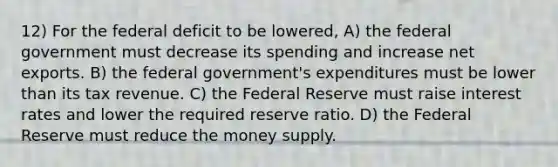 12) For the federal deficit to be lowered, A) the federal government must decrease its spending and increase net exports. B) the federal government's expenditures must be lower than its tax revenue. C) the Federal Reserve must raise interest rates and lower the required reserve ratio. D) the Federal Reserve must reduce the money supply.