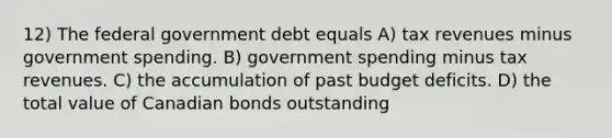 12) The federal government debt equals A) tax revenues minus government spending. B) government spending minus tax revenues. C) the accumulation of past budget deficits. D) the total value of Canadian bonds outstanding