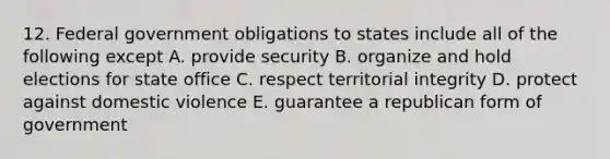 12. Federal government obligations to states include all of the following except A. provide security B. organize and hold elections for state office C. respect territorial integrity D. protect against domestic violence E. guarantee a republican form of government