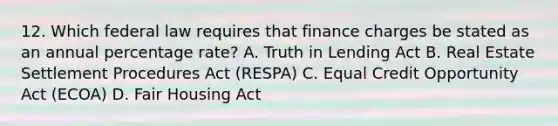 12. Which federal law requires that finance charges be stated as an annual percentage rate? A. Truth in Lending Act B. Real Estate Settlement Procedures Act (RESPA) C. Equal Credit Opportunity Act (ECOA) D. Fair Housing Act