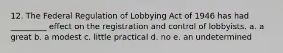 12. The Federal Regulation of Lobbying Act of 1946 has had _________ effect on the registration and control of lobbyists. a. a great b. a modest c. little practical d. no e. an undetermined