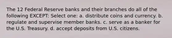 The 12 Federal Reserve banks and their branches do all of the following EXCEPT: Select one: a. distribute coins and currency. b. regulate and supervise member banks. c. serve as a banker for the U.S. Treasury. d. accept deposits from U.S. citizens.