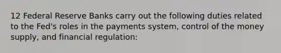 12 Federal Reserve Banks carry out the following duties related to the Fed's roles in the payments system, control of the money supply, and financial regulation: