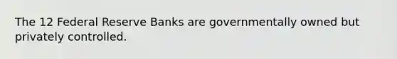 The 12 Federal Reserve Banks are governmentally owned but privately controlled.