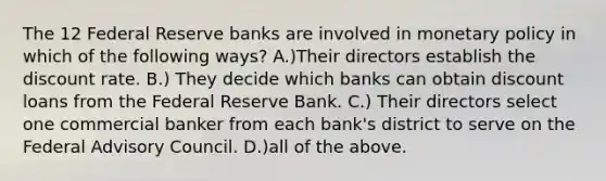 The 12 Federal Reserve banks are involved in monetary policy in which of the following ways? A.)Their directors establish the discount rate. B.) They decide which banks can obtain discount loans from the Federal Reserve Bank. C.) Their directors select one commercial banker from each bank's district to serve on the Federal Advisory Council. D.)all of the above.