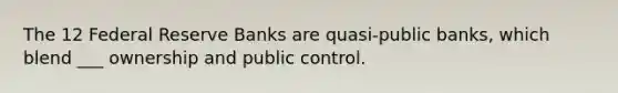 The 12 Federal Reserve Banks are quasi-public banks, which blend ___ ownership and public control.