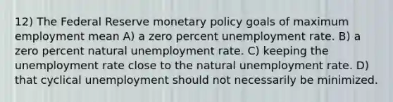 12) The Federal Reserve <a href='https://www.questionai.com/knowledge/kEE0G7Llsx-monetary-policy' class='anchor-knowledge'>monetary policy</a> goals of maximum employment mean A) a zero percent <a href='https://www.questionai.com/knowledge/kh7PJ5HsOk-unemployment-rate' class='anchor-knowledge'>unemployment rate</a>. B) a zero percent natural unemployment rate. C) keeping the unemployment rate close to the natural unemployment rate. D) that cyclical unemployment should not necessarily be minimized.