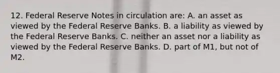 12. Federal Reserve Notes in circulation are: A. an asset as viewed by the Federal Reserve Banks. B. a liability as viewed by the Federal Reserve Banks. C. neither an asset nor a liability as viewed by the Federal Reserve Banks. D. part of M1, but not of M2.