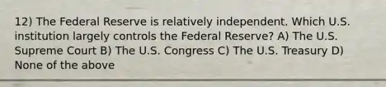 12) The Federal Reserve is relatively independent. Which U.S. institution largely controls the Federal Reserve? A) The U.S. Supreme Court B) The U.S. Congress C) The U.S. Treasury D) None of the above