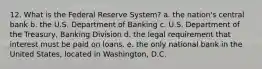 12. What is the Federal Reserve System? a. the nation's central bank b. the U.S. Department of Banking c. U.S. Department of the Treasury, Banking Division d. the legal requirement that interest must be paid on loans. e. the only national bank in the United States, located in Washington, D.C.