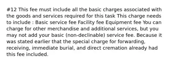 #12 This fee must include all the basic charges associated with the goods and services required for this task This charge needs to include : Basic service fee Facility fee Equipment fee You can charge for other merchandise and additional services, but you may not add your basic (non-declinable) service fee. Because it was stated earlier that the special charge for forwarding, receiving, immediate burial, and direct cremation already had this fee included.