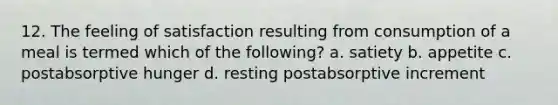 12. The feeling of satisfaction resulting from consumption of a meal is termed which of the following? a. satiety b. appetite c. postabsorptive hunger d. resting postabsorptive increment