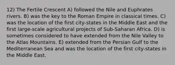 12) The Fertile Crescent A) followed the Nile and Euphrates rivers. B) was the key to the Roman Empire in classical times. C) was the location of the first city-states in the Middle East and the first large-scale agricultural projects of Sub-Saharan Africa. D) is sometimes considered to have extended from the Nile Valley to the Atlas Mountains. E) extended from the Persian Gulf to the Mediterranean Sea and was the location of the first city-states in the Middle East.