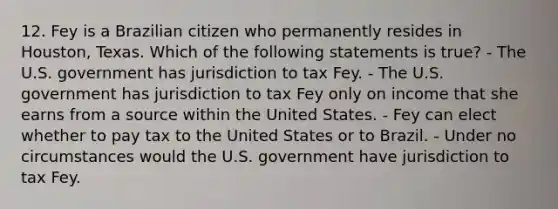 12. Fey is a Brazilian citizen who permanently resides in Houston, Texas. Which of the following statements is true? - The U.S. government has jurisdiction to tax Fey. - The U.S. government has jurisdiction to tax Fey only on income that she earns from a source within the United States. - Fey can elect whether to pay tax to the United States or to Brazil. - Under no circumstances would the U.S. government have jurisdiction to tax Fey.