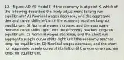 12. (Figure: AD-AS Model I) If the economy is at point X, which of the following describes the likely adjustment to long-run equilibrium? A) Nominal wages decrease, and the aggregate demand curve shifts left until the economy reaches long-run equilibrium. B) Nominal wages increase, and the aggregate demand curve shifts right until the economy reaches long-run equilibrium. C) Nominal wages decrease, and the short-run aggregate supply curve shifts right until the economy reaches long-run equilibrium. D) Nominal wages decrease, and the short-run aggregate supply curve shifts left until the economy reaches long-run equilibrium.