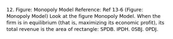 12. Figure: Monopoly Model Reference: Ref 13-6 (Figure: Monopoly Model) Look at the figure Monopoly Model. When the firm is in equilibrium (that is, maximizing its economic profit), its total revenue is the area of rectangle: SPDB. IPDH. 0SBJ. 0PDJ.