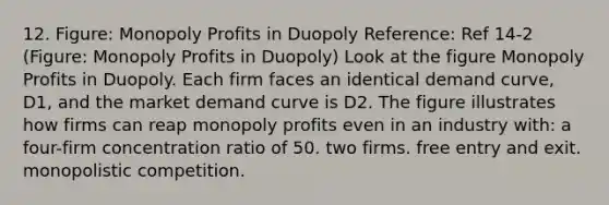 12. Figure: Monopoly Profits in Duopoly Reference: Ref 14-2 (Figure: Monopoly Profits in Duopoly) Look at the figure Monopoly Profits in Duopoly. Each firm faces an identical demand curve, D1, and the market demand curve is D2. The figure illustrates how firms can reap monopoly profits even in an industry with: a four-firm concentration ratio of 50. two firms. free entry and exit. monopolistic competition.