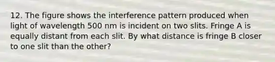 12. The figure shows the interference pattern produced when light of wavelength 500 nm is incident on two slits. Fringe A is equally distant from each slit. By what distance is fringe B closer to one slit than the other?
