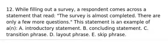 12. While filling out a survey, a respondent comes across a statement that read: "The survey is almost completed. There are only a few more questions." This statement is an example of a(n): A. introductory statement. B. concluding statement. C. transition phrase. D. layout phrase. E. skip phrase.