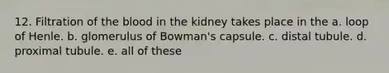 12. Filtration of the blood in the kidney takes place in the a. loop of Henle. b. glomerulus of Bowman's capsule. c. distal tubule. d. proximal tubule. e. all of these