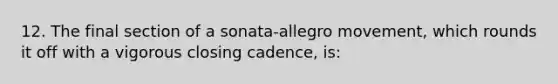 12. The final section of a sonata-allegro movement, which rounds it off with a vigorous closing cadence, is: