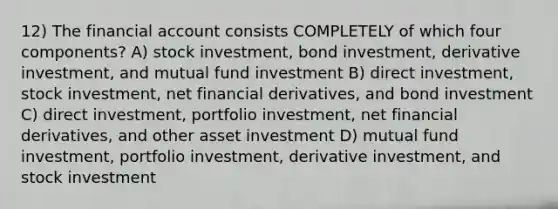 12) The financial account consists COMPLETELY of which four components? A) stock investment, bond investment, derivative investment, and mutual fund investment B) direct investment, stock investment, net financial derivatives, and bond investment C) direct investment, portfolio investment, net financial derivatives, and other asset investment D) mutual fund investment, portfolio investment, derivative investment, and stock investment