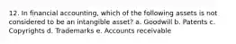 12. In financial accounting, which of the following assets is not considered to be an intangible asset? a. Goodwill b. Patents c. Copyrights d. Trademarks e. Accounts receivable