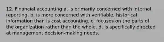 12. Financial accounting a. is primarily concerned with internal reporting. b. is more concerned with verifiable, historical information than is cost accounting. c. focuses on the parts of the organization rather than the whole. d. is specifically directed at management decision-making needs.