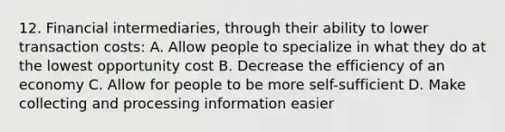 12. Financial intermediaries, through their ability to lower transaction costs: A. Allow people to specialize in what they do at the lowest opportunity cost B. Decrease the efficiency of an economy C. Allow for people to be more self-sufficient D. Make collecting and processing information easier