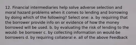 12. Financial intermediaries help solve adverse selection and moral hazard problems when it comes to lending and borrowing by doing which of the following? Select one: a. by requiring that the borrower provide info on or evidence of how the money borrowed will be used. b. by evaluating the risk of lending to the would- be borrower c. by collecting information on would-be borrowers d. by requiring collateral e. all of the above Feedback