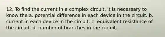 12. To find the current in a complex circuit, it is necessary to know the a. potential difference in each device in the circuit. b. current in each device in the circuit. c. equivalent resistance of the circuit. d. number of branches in the circuit.