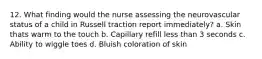 12. What finding would the nurse assessing the neurovascular status of a child in Russell traction report immediately? a. Skin thats warm to the touch b. Capillary refill less than 3 seconds c. Ability to wiggle toes d. Bluish coloration of skin