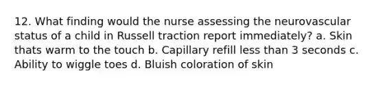 12. What finding would the nurse assessing the neurovascular status of a child in Russell traction report immediately? a. Skin thats warm to the touch b. Capillary refill less than 3 seconds c. Ability to wiggle toes d. Bluish coloration of skin