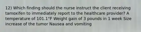 12) Which finding should the nurse instruct the client receiving tamoxifen to immediately report to the healthcare provider? A temperature of 101.1°F Weight gain of 3 pounds in 1 week Size increase of the tumor Nausea and vomiting