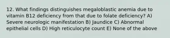 12. What findings distinguishes megaloblastic anemia due to vitamin B12 deficiency from that due to folate deficiency? A) Severe neurologic manifestation B) Jaundice C) Abnormal epithelial cells D) High reticulocyte count E) None of the above