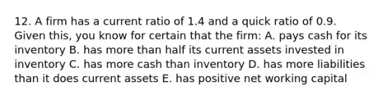 12. A firm has a current ratio of 1.4 and a quick ratio of 0.9. Given this, you know for certain that the firm: A. pays cash for its inventory B. has more than half its current assets invested in inventory C. has more cash than inventory D. has more liabilities than it does current assets E. has positive net working capital