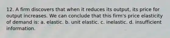 12. A firm discovers that when it reduces its output, its price for output increases. We can conclude that this firm's price elasticity of demand is: a. elastic. b. unit elastic. c. inelastic. d. insufficient information.