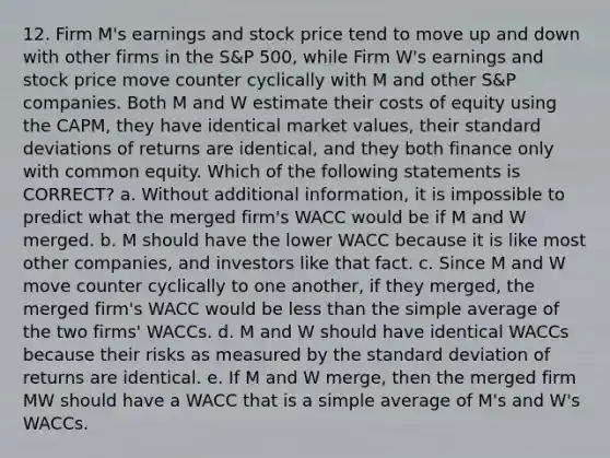 12. Firm M's earnings and stock price tend to move up and down with other firms in the S&P 500, while Firm W's earnings and stock price move counter cyclically with M and other S&P companies. Both M and W estimate their costs of equity using the CAPM, they have identical market values, their standard deviations of returns are identical, and they both finance only with common equity. Which of the following statements is CORRECT? a. Without additional information, it is impossible to predict what the merged firm's WACC would be if M and W merged. b. M should have the lower WACC because it is like most other companies, and investors like that fact. c. Since M and W move counter cyclically to one another, if they merged, the merged firm's WACC would be less than the simple average of the two firms' WACCs. d. M and W should have identical WACCs because their risks as measured by the standard deviation of returns are identical. e. If M and W merge, then the merged firm MW should have a WACC that is a simple average of M's and W's WACCs.