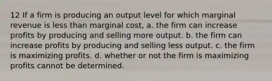 12 If a firm is producing an output level for which marginal revenue is less than marginal cost, a. the firm can increase profits by producing and selling more output. b. the firm can increase profits by producing and selling less output. c. the firm is maximizing profits. d. whether or not the firm is maximizing profits cannot be determined.