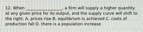 12. When __________________, a firm will supply a higher quantity at any given price for its output, and the supply curve will shift to the right. A. prices rise B. equilibrium is achieved C. costs of production fall D. there is a population increase