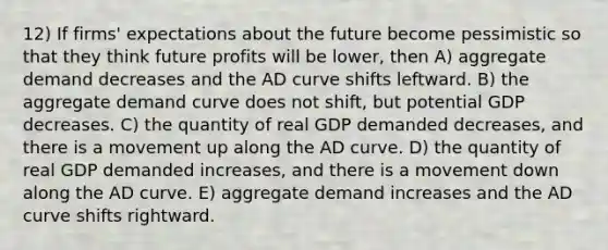 12) If firms' expectations about the future become pessimistic so that they think future profits will be lower, then A) aggregate demand decreases and the AD curve shifts leftward. B) the aggregate demand curve does not shift, but potential GDP decreases. C) the quantity of real GDP demanded decreases, and there is a movement up along the AD curve. D) the quantity of real GDP demanded increases, and there is a movement down along the AD curve. E) aggregate demand increases and the AD curve shifts rightward.