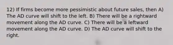 12) If firms become more pessimistic about future sales, then A) The AD curve will shift to the left. B) There will be a rightward movement along the AD curve. C) There will be a leftward movement along the AD curve. D) The AD curve will shift to the right.