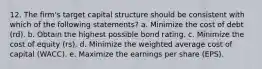 12. The firm's target capital structure should be consistent with which of the following statements? a. Minimize the cost of debt (rd). b. Obtain the highest possible bond rating. c. Minimize the cost of equity (rs). d. Minimize the weighted average cost of capital (WACC). e. Maximize the earnings per share (EPS).