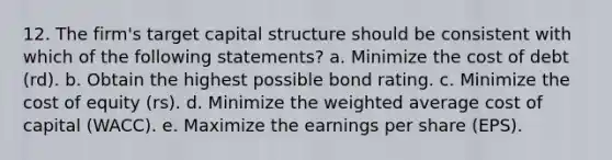 12. The firm's target capital structure should be consistent with which of the following statements? a. Minimize the cost of debt (rd). b. Obtain the highest possible bond rating. c. Minimize the cost of equity (rs). d. Minimize the weighted average cost of capital (WACC). e. Maximize the earnings per share (EPS).