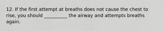 12. If the first attempt at breaths does not cause the chest to rise, you should __________ the airway and attempts breaths again.