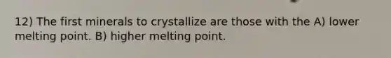 12) The first minerals to crystallize are those with the A) lower melting point. B) higher melting point.