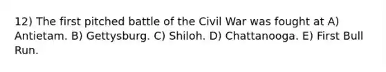 12) The first pitched battle of the Civil War was fought at A) Antietam. B) Gettysburg. C) Shiloh. D) Chattanooga. E) First Bull Run.