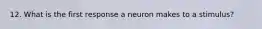 12. What is the first response a neuron makes to a stimulus?